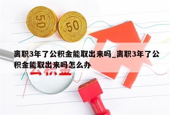 离职3年了公积金能取出来吗_离职3年了公积金能取出来吗怎么办